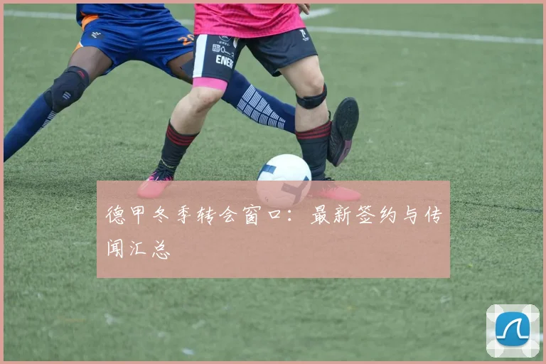 德甲冬季转会窗口：最新签约与传闻汇总