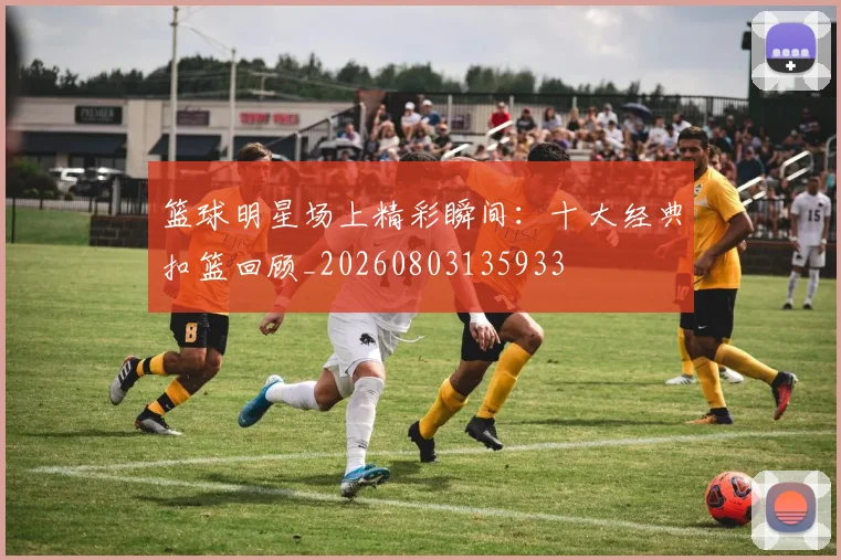 篮球明星场上精彩瞬间：十大经典扣篮回顾_20260803135933