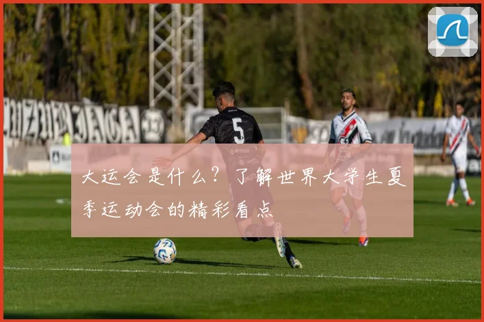 大运会是什么？了解世界大学生夏季运动会的精彩看点