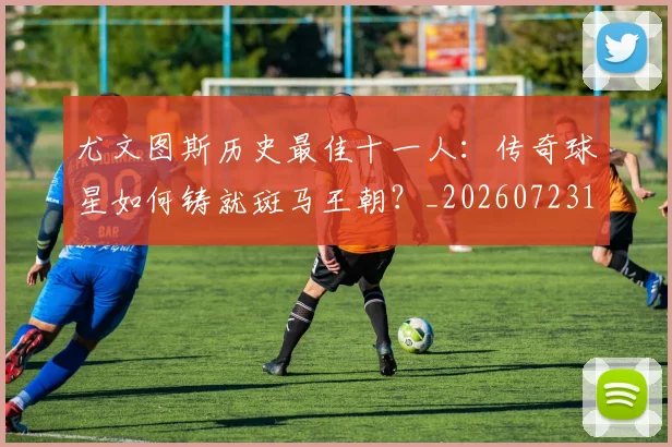 尤文图斯历史最佳十一人：传奇球星如何铸就斑马王朝？_20260723171400