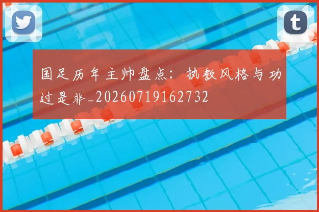 国足历年主帅盘点：执教风格与功过是非_20260719162732