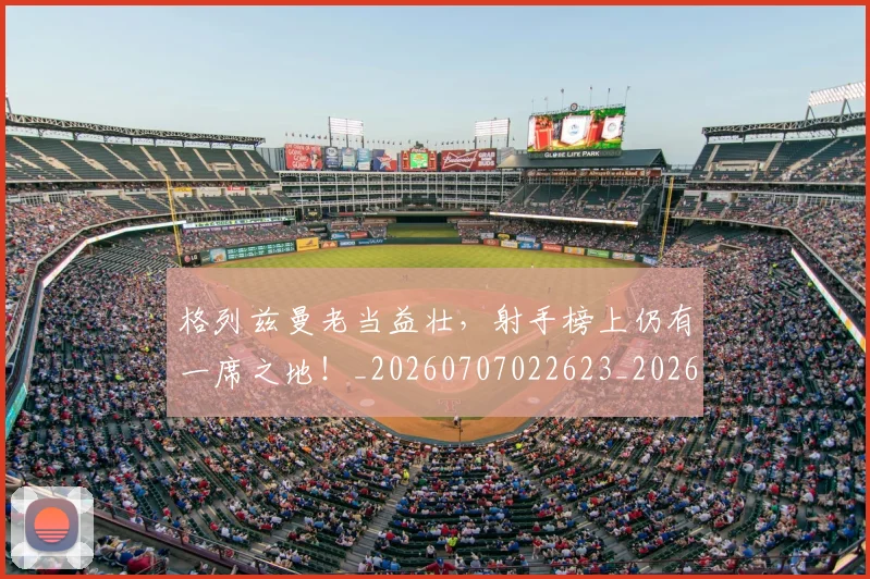 格列兹曼老当益壮，射手榜上仍有一席之地！_20260707022623_20260731175857