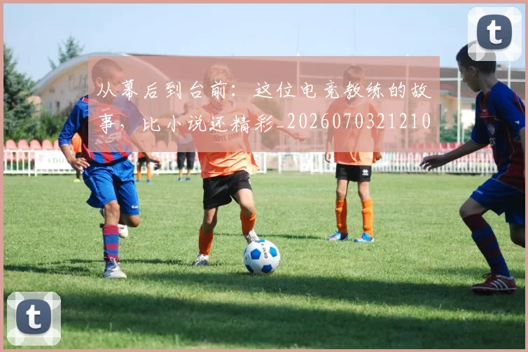 从幕后到台前：这位电竞教练的故事，比小说还精彩_20260703212101_20260718001137