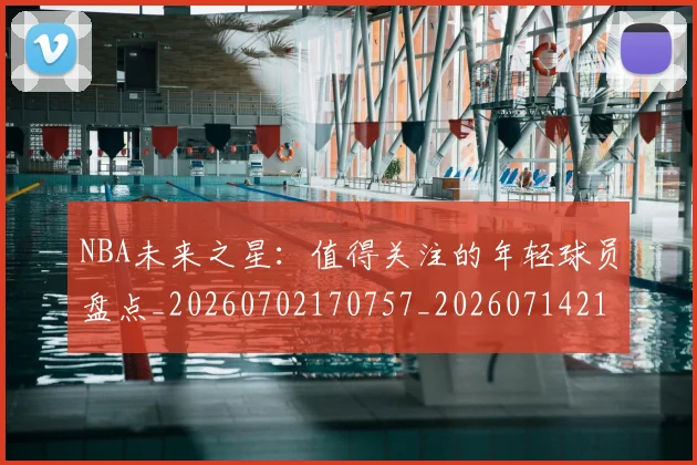 NBA未来之星:值得关注的年轻球员盘点_20260702170757_20260714213738