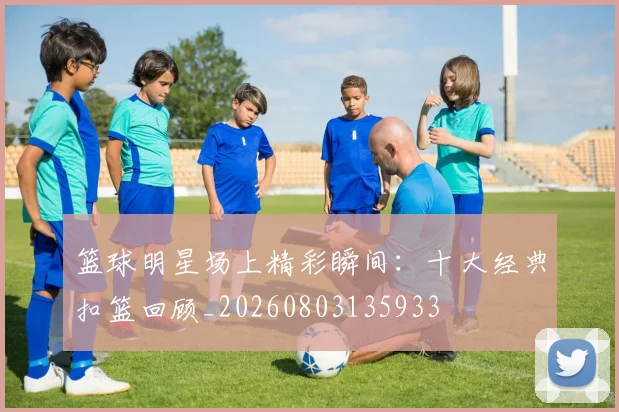 篮球明星场上精彩瞬间：十大经典扣篮回顾_20260803135933