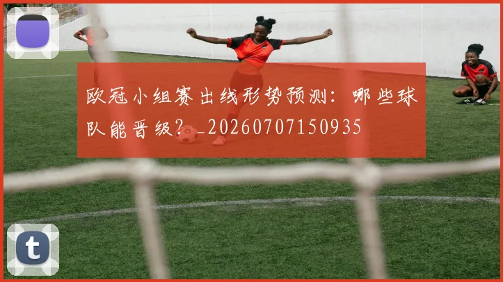 欧冠小组赛出线形势预测：哪些球队能晋级？_20260707150935