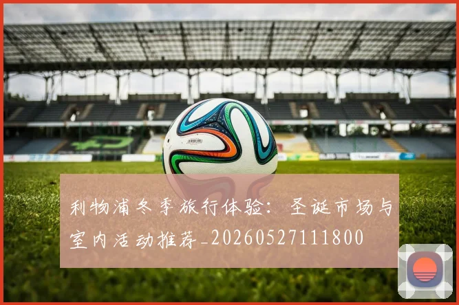 利物浦冬季旅行体验：圣诞市场与室内活动推荐_20260527111800