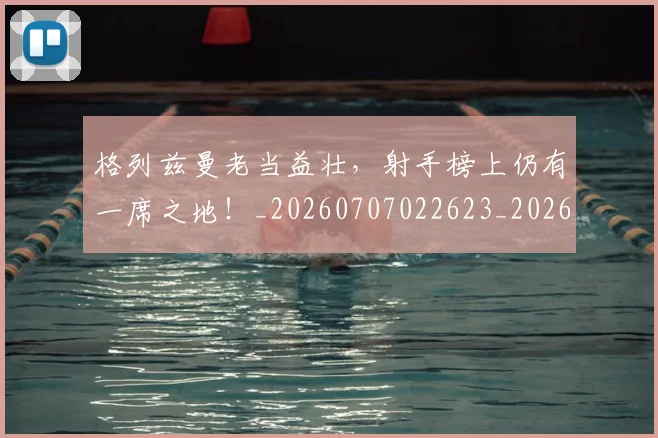 格列兹曼老当益壮,射手榜上仍有一席之地!_20260707022623_20260731175857