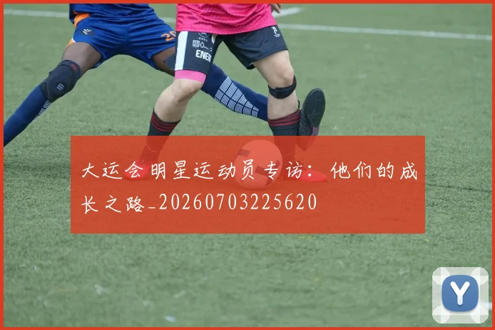 大运会明星运动员专访：他们的成长之路_20260703225620