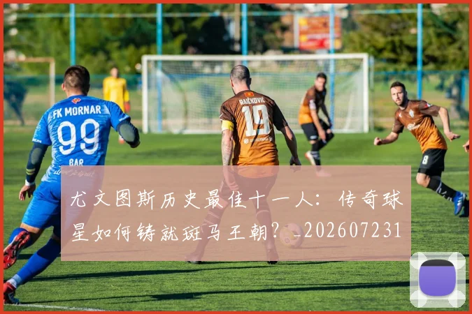 尤文图斯历史最佳十一人：传奇球星如何铸就斑马王朝？_20260723171400