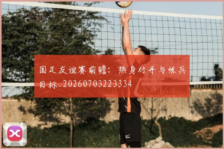 国足友谊赛前瞻：热身对手与练兵目标_20260703223334